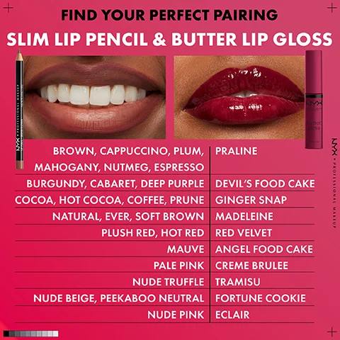 Image 5 - Image features close-ups of lips wearing matte and glossy lip color, a lip pencil, and a lip gloss tube, alongside a list of lip pencil and butter gloss shades with the text FIND YOUR PERFECT PAIRING SLIM LIP PENCIL & BUTTER LIP GLOSS NYX PROFESSIONAL MAKEUP BROWN, CAPPUCCINO, PLUM, MAHOGANY, NUTMEG, ESPRESSO BURGUNDY, CABARET, DEEP PURPLE COCOA, HOT COCOA, COFFEE, PRUNE NATURAL, EVER, SOFT BROWN PLUSH RED, HOT RED MAUVE PALE PINK NUDE TRUFFLE NUDE BEIGE, PEEKABOO NEUTRAL NUDE PINK PRALINE DEVILS FOOD CAKE GINGER SNAP MADELEINE RED VELVET ANGEL FOOD CAKE CREME BRULEE TRAMISU FORTUNE COOKIE ECLAIR.
