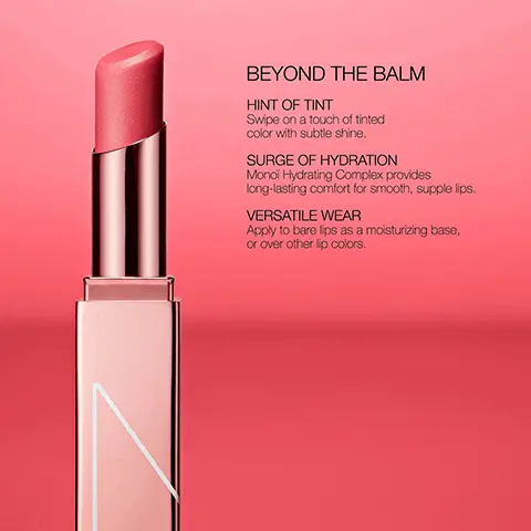 BEYOND THE BALM. HINT OF TINT, Swipe on a touch of tinted color with subtle shine. SURGE OF HYDRATION, Monoi Hydrating Complex provides long-lasting comfort for smooth, supple lips. VERSATILE WEAR, Apply to bare lips as a moisturizing base, or over other lips colors. PICK YOUR NARS LIP. POWERMATTE LIPSTICK, MATTE FINISH, FULL COVERAGE, BOLD COLOR THAT LASTS FOR 10 HOURS. POWERMATTE LIP PIGMENT, MATTE FINISH, FULL COVERAGE, HIGHLY PIGMENTED LIGHTWEIGHT LIQUID. AFTERGLOW LIP SHINE, HIGH SHINE FINISH, SHEER COVERAGE, HYDRATES LIPS FOR UP TO EIGHT HOURS. AFTERGLOW LIP BALM, SUBTLE SHINE, SHEER COVERAGE, SMOOTH, LONG-LASTING COMFORT. AIR MATTE LIP COLOR, SOFT MATTE, MEDIUM BUILDABLE COVERAGE, SOFT-FOCUS FINISH WITH A CREAMY FEEL.
