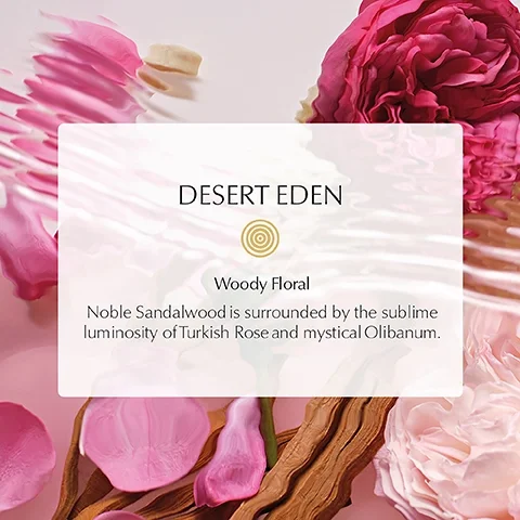 DESERT EDEN, Woody Floral, Noble Sandalwood is surrounded by the sublime luminosity of Turkish Rose and mystical Olibanum.