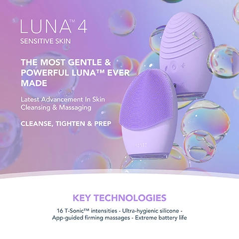 Image 1, luna 4 balanced skin. the most gentle and powerful luna ever made. latest advancement in skin cleansing and massaging, cleanse, tighten and prep. key technologies = 16 Y-sonic intensitites, ultra hygeienic silicone - app-guided firming massages, extreme battery life. image 2, clinically proven to remove 99% of dirt, oil and makeup residue. 35 times more hygienic then brushes with nylon bristles. tailored cleanse and firming massage for healthier looking skin. based on a 28 day consumer trial with 50 participants. image 3, clinical results. 100% of consumers reported more refreshed and radiant skin. 98% of consumers reported smoother, softer and healthier looking skin. 98% of consumers reported better absorption of skincare products. based on a 28 day consumer trial with 22 subjects. image 4, before and after. image 5, luna 4 and other facial cleansing brush comparison. t-sonic pulsations = yes. number of levels - 16 levels. gentle, regular and deep cleanse modes = yes. firming massage treatments = yes. adjustable massage patterns = yes. ultra hygienic silicone = yes. number of minutes of use per full charge = up to 600. travel lock = yes. app connected = yes. other facial cleansing brushes, t-sonic pulsations = yes. number of levels = 4. firming massage treatments = yes. ultra hygienic silicone = yes. number of mins of charge per full charge = 150-180 minutes.