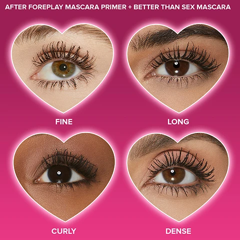Image 1 - Four images of eyes in heart-shaped frames show different lash effects: fine lashes in the top left, long lashes in the top right, curly lashes in the bottom left, and dense lashes in the bottom right, against a pink background with the text After Foreplay Mascara Primer + Better Than Sex Mascara.
Image 2 - A black mascara tube with a twisted brush, featuring text that states 132% boost in lash curl, 109% added lash volume, and 100% increase in lash fullness, with a pink gradient background and the words Better Than Sex Foreplay on the tube.
Image 3 - A pink background features bold black brushstroke patterns, with a speech bubble containing the text WRAPS LASHES IN A NOURISHING BLEND OF ARGAN AND GRAPE SEED OILS RICH IN OMEGA 3 AND 9 FATTY ACIDS.
Image 4 - Image of a mascara tube positioned vertically with a curved brush beside it, featuring text that reads: TO REMOVE: USE A COTTON PAD & WATERPROOF MAKEUP REMOVER TO WIPE AWAY IN A DOWNWARD MOTION.
Image 5 - A full-size and a travel-size mascara tube are displayed against a gradient pink background, with heart icons indicating FULL SIZE and TRAVEL SIZE attached to each tube.