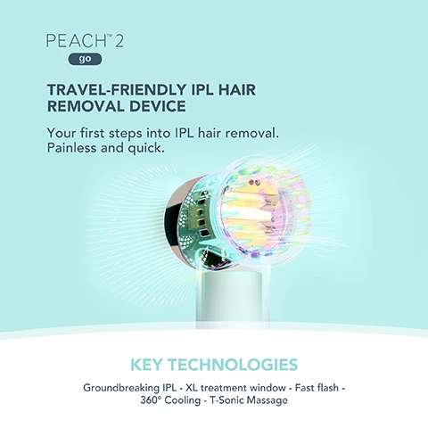 Image 1, travel friendly IPL hair removal device. your first steps into IPL hair removal. painless and quick. key techbologies. groundbreaking IPL, XL treatment window, fast flash, 360 degree cooling. t-sonic massage. image 2, hair reduction on the go. travel friendly - compact and light for use on the go. faster treatments - 10 minute full body treatment. cool and comfortable - blows cool air onto skin during treatment. image 3, comparison peach 2 go vs other IPL devices. image 4,IS PEACH 2 go SUITABLE FOR YOU? SAFE & EFFECTIVE These skin tones will absorb a safe amount of energy UNSAFE Due to skin being rich in melanin, it could absorb more than the safe amount of energy. EFFECTIVE These hair colors contain enough melanin to target the hair follicle. INEFFECTIVE These hair colors do not contain enough melanin to target the hair follicle. image 5, ULTIMATE COMFORT PEACH COOLING PREP GEL Cools & calms skin during treatment 360° SKIN-COOLING SYSTEM Cools currently treated skin & pre-cools the following skin area FRO PEACH