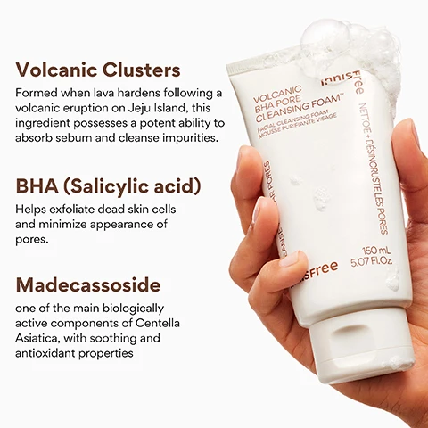 Image 3 - A hand holds a white tube of Innisfree Volcanic BHA Pore Cleansing Foam, with white suds overflowing from the cap, and the image also features text highlighting ingredients Volcanic Clusters, BHA Salicylic acid, and Madecassoside, while the product label text reads Innisfree VOLCANIC BHA PORE CLEANSING FOAM™ FACIAL CLEANSING FOAM MOUSSE PURIFIANTE VISAGE Cleanse Pores Nettoie + Désincruste les Pores 150 mL 5.07 Fl.Oz. Free. Image 4 - The image shows a white tube of Innisfree Volcanic BHA Pore Cleansing Foam next to volcanic rocks with white suds at the base, displaying the text KOREAN PORE CLEANSER, innisfree Free, 96% felt this product gently cleanses impurities on the skin without irritation*, 96% felt like congested impurities within the pores are cleansed after usage*, 90% felt less secreted excess sebum on their skin after usage*, *Based on a 14-day independent consumer study on 30 women aged 20-35, and on the tube VOLCANIC BHA PORE CLEANSING FOAM™ FACIAL CLEANSING FOAM MOUSSE PURIFIANTE VISAGE CLEANSE + CLEAR PORES NETTOIE + DÉSINCULRUSTE LES PORES 150 mL 5.07 Fl.Oz. Image 6 - A white tube of Innisfree Volcanic BHA Pore Cleansing Foam, 150 ml, 5.07 FL.Oz, rests on foamy dark rocks against an orange gradient background, with the prominent text CLEANSE + PURIFY at the top, and product features including Absorbs excess oils, Rich, creamy texture, Sulfate + Alcohol free, alongside text on the tube reading VOLCANIC BHA PORE CLEANSING FOAM, FACIAL CLEANSING FOAM, MOUSSE PURIFIANTE VISAGE, CLEANSE + CLEAR PORES, and NETTOIE + DÉSINCROUSTE LES PORES. Image 7 - An orange background displays two white tubes of Innisfree Volcanic BHA Pore Cleansing Foam, partially covered in white lather, featuring the prominent question WHO IS THIS GOOD FOR? at the top, along with three checklist answers stating Those needing gentle exfoliation with pore-clearing action, Clogged pores + impurities, and Oily or acne-prone skin; the product labels also include FACIAL CLEANSING FOAM, MOUSSE PURIFIANTE VISAGE, CLEANSE + CLEAR PORES, innisfree, 150 mL, 5.07 Fl. Oz., and NETTOIE + DÉSINCRASTE LES PORES.