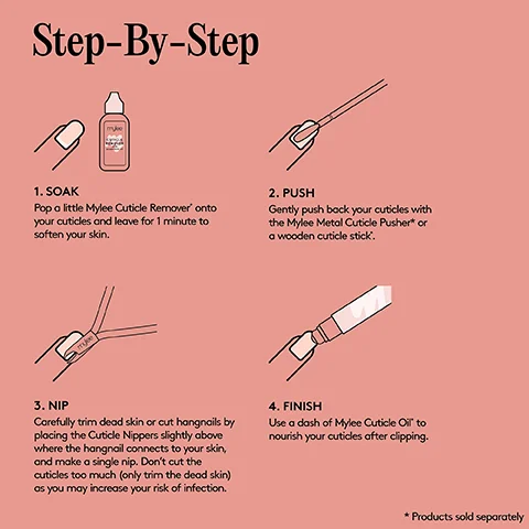 Step-By-Step 1. SOAK Pop a little Mylee Cuticle Remover onto your cuticles and leave for 1 minute to soften your skin. 2. PUSH Gently push back your cuticles with the Mylee Metal Cuticle Pusher* or a wooden cuticle stick. muke 3. NIP Carefully trim dead skin or cut hangnails by placing the Cuticle Nippers slightly above where the hangnail connects to your skin, and make a single nip. Don't cut the cuticles too much (only trim the dead skin) as you may increase your risk of infection. 4. FINISH Use a dash of Mylee Cuticle Oil to nourish your cuticles after clipping. * Products sold separately