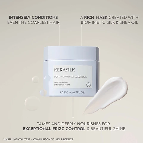 Image 1 - A light gray jar of KERASILK Smoothing Mask with a white label sits against a soft, beige background, with cream-colored product on the side; visible text includes INTENSELY CONDITIONS EVEN THE COARSEST HAIR, A RICH MASK CREATED WITH BIOMIMETIC SILK & SHEA OIL, SOFT. NOURISHED. LUXURIOUS, SMOOTHING MASK, 200 mL / 6.7 FL. OZ. and TAMES AND DEEPLY NOURISHES FOR EXCEPTIONAL FRIZZ CONTROL & BEAUTIFUL SHINE.
Image 2 - A close-up of a KERASILK Smoothing Mask container on a tiled surface, with visible text detailing performance benefits such as increased smoothness, improved manageability, and reduced frizz.
Image 3 - A collection of hair care products displayed on a light blue background with the text Speciality Products for Significant Hair Optimization & Improvement at the top.
Image 4 - A jar of KERASILK Smoothing Mask is shown with a lid slightly open, revealing creamy product inside, accompanied by icons that indicate it is a vegan formula, free from animal-derived ingredients, and created with over 94% natural ingredients; visible text includes KERASILK, SOFT. NOURISHED. LUXURIOUS., SMOOTHING MASK, BÄNDIGENDE MASKE, and 200 ml / 6.7 FL. OZ.