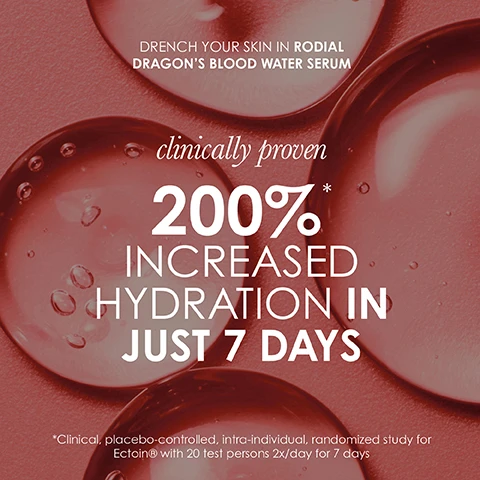 Image 1 - Image of droplets on a pink background with promotional text for Rodial Dragons Blood Water Serum, stating clinically proven 200% increased hydration in just 7 days, and includes a note about a clinical study.
Image 2 - Image of a textured, white, organic-looking substance, along with promotional text that reads Drench your skin in Rodial Dragons Blood Water Serum with hyacare tremella mushroom holding 1000x its weight in water to draw moisture into the skin. Double-blind with Ectoin®, intra-individual, placebo-controlled clinical study 24 female volunteers 2x/day for 28 days.
Image 3 - A close-up image of a person’s face with pink serum dripping down the cheek, featuring promotional text that reads: drencht your skin in Rodial Dragons Blood Water Serum, clinically proven, wrinkles visibly reduced by 70% in 60 days, and additional study details at the bottom.
