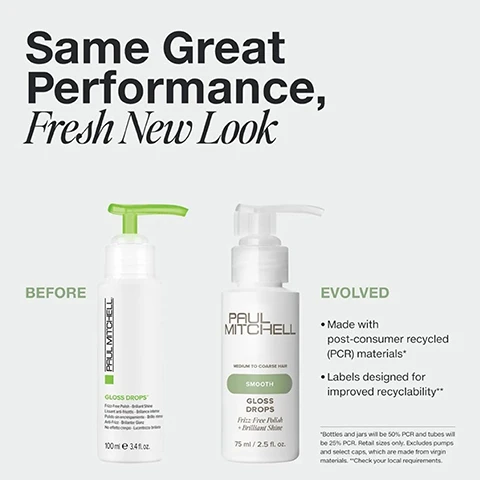 Image 1 - Two bottles of Paul Mitchell Gloss Drops, showing a Before version and an Evolved version, next to text that reads Same Great Performance, Fresh New Look BEFORE PAUL MITCHELL GLOSS DROPS Frizz-Free Polish + Brilliant Shine 100 mle 3.4 fl. oz. EVOLVED PAUL MITCHELL MEDIUM TO COARSE HAIR SMOOTH GLOSS DROPS Frizz Free Polish + Brilliant Shine 75 ml / 2.5 fl. oz. Made with post-consumer recycled (PCR) materials* Labels designed for improved recyclability** *Bottles and jars will be 50% PCR and tubes will be 25% PCR. Retail sizes only. Excludes pumps and select caps, which are made from virgin materials. **Check your local requirements. Image 2 - A clear circular drop shape next to the text Features + Benefits SHINE SERUM Helps fight frizz + resists humidity THE PERFECT FINISHING TOUCH Leaves hair soft + silky CITRUS FLORAL SCENT Notes of lemon, rose + stone fruit. Image 3 - Image shows two Paul Mitchell hair products, Super Skinny Serum and Gloss Drops, with the heading Choose Your Smooth and text listing hair type and application for each. Image 4 - A comparison image showing the back of a persons head before and after a haircut, with the text BEFORE and AFTER. Image 5 - Graphic illustrating Paul Mitchell recycling tips for different packaging types including bottles with caps, tubes with caps, and bottles with pumps, with text Simple Tips To Help Recycle Paul Mitchell Packaging* BOTTLES + CAPS RINSE the bottle REPLACE the cap RECYCLE the entire unit* TUBES + CAPS RINSE the tube REPLACE the cap RECYCLE the entire unit* BOTTLES + PUMPS RINSE the bottle DISPOSE of the pump RECYCLE the bottle only* *Excludes mini sizes. Check your local recycling requirements.
