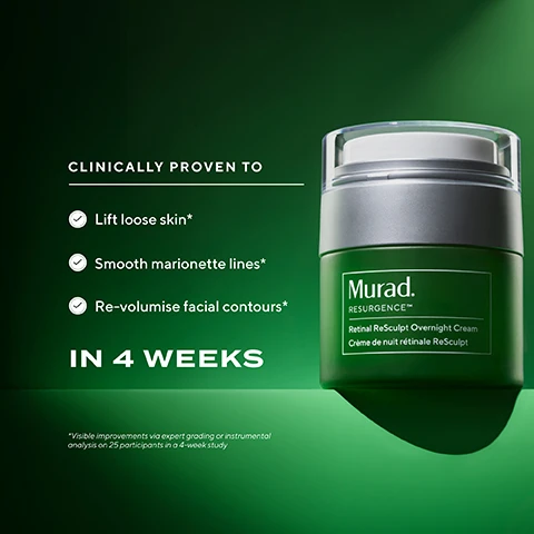 Image 10 - A smiling woman peeks out from a dark green blanket, holding a green and silver jar of Murad Retinal ReSculpt Overnight Cream, with the superimposed text YOUR BEAUTY SLEEP IN A JAR. Image 11 - A woman with glowing skin and dramatic lighting on her face and neck holds a green jar of Murad skincare product, with text on the image reading Wake Up To Firmer & Lifted Skin and on the jar Murad. RESURGENCE™ Retinal ReSculpt Overnight Cream Crème de nuit rétinale ReSculpt. Image 12 - A dark green and silver Murad Retinal Resculpt Overnight Cream bottle lies on its side with the visible text TARGETS, Wrinkles, marionette lines & nasolabial folds, Jowl, jawline & neck sagging, Loss of facial volume & loose skin, Dehydration & signs of fatigue, Murad RESURGENCE™ Retinal Resculpt Overnight Cream, and Crème de nuit rétinale ReSculpt. Image 2 - A green jar of Murad Retinal ReSculpt Overnight Cream is displayed on a dark green background, with text on the left stating CLINICALLY PROVEN TO Lift loose skin* Smooth marionette lines* Re-volumise facial contours* IN 4 WEEKS, followed by the disclaimer *Visible improvements via expert grading or instrumental analysis on 25 participants in a 4-week study, and the jar itself is labeled Murad. RESURGENCE™ Retinal ReSculpt Overnight Cream Crème de nuit rétinale ReSculpt. Image 3 - A smiling woman holds a green Murad cream jar labeled Murad RESURGENCE™ Retinal ReSculpt Overnight Cream Crème de nuit rétinale ReSculpt, and accompanying text describes product benefits: LIFTS + FIRMS LOOSE & CREPEY SKIN: Jowls, Neck + jawline, Horizontal neck lines; SMOOTHS DEEP-SET WRINKLES: Marionette lines, Nasolabial folds, Forehead; BOOSTS SKIN ELASTICITY; DEEPLY HYDRATES + NOURISHES; with a disclaimer *Visible improvements via expert grading or instrumental analysis on 25 participants in a 4-week study*. Image 4 - A green jar of Murad RESURGENCE Retinal ReSculpt Overnight Cream with a visible dollop of cream on its white lid is shown against a green background, with accompanying text that reads: DREAM TEAM INGREDIENTS, ENCAPSULATED RETINAL Lifts and firms with 2.5x better efficacy (vs. free retinal), NAD+ COMPLEX Boosts cell renewal while you sleep, LIPID COMPLEX Hydrates overnight. Image 5 - A before and after image shows a persons skin around the mouth and chin area, with the left side labeled BEFORE displaying prominent wrinkles and the right side labeled OVERNIGHT* showing significantly smoother skin, along with text that reads CLINICALLY PROVEN TO SMOOTH MARIONETTE LINES & DEEP-SET WRINKLES IN JUST 2 WEEKS, *Expert grading or instrumental analysis on 25 participants in a 4-week study, and a green jar of Murad. RESURGENCE™ Retinal ReSculpt Overnight Cream Crème de nuit rétinale ReSculpt. Image 6 - A before and after image displays a persons cheek area, with the left side showing more prominent lines labeled BEFORE and the right side showing visibly smoother and firmer skin with reduced lines after two weeks labeled IN 2 WEEKS* and a dotted arrow indicating an upward lift. The bottom section of the image features white text on a dark green background stating CLINICALLY PROVEN TO LIFT AND FIRM LOOSE & CREPEY SKIN IN JUST 4 WEEKS, with an asterisked note below reading *Expert grading or instrumental analysis on 25 participants in a 4-week study, and a product shot of a dark green jar with a silver lid labeled Murad RESURGENCE™ Retinal ReSculpt Overnight Cream Crème de nuit rétinale ReSculpt. Image 7 - A split image shows a persons lower face before and after treatment, with the left side, labeled BEFORE, having more visible nasolabial folds and less defined jawline, and the right side, labeled IN 4 WEEKS*, showing smoother skin and a more lifted contour indicated by a dotted arrow; below this, a green jar of Murad Retinal ReSculpt Overnight Cream is displayed next to text that reads: CLINICALLY PROVEN TO SMOOTH NASOLABIAL FOLDS & RESTORE FACIAL VOLUME IN JUST 4 WEEKS, *Expert grading or instrumental analysis on 25 participants in a 4-week study, and on the jar, Murad. RESURGENCE™ Retinal ReSculpt Overnight Cream Crème de nuit rétinale ReSculpt. Image 8 - A stack of four green Murad Retinal ReSculpt skincare product containers, including a pump bottle and three jars with silver caps, is displayed on a reflective surface against a green background, with the prominent white text: LIFT & FIRM YOUR SKIN — WITH RETINAL RESCULPT —, FROM HEAD TO TOE, FACE LIFT IN A BOTTLE, EYE LIFT IN A JAR, BEAUTY SLEEP IN A JAR, and WORKOUT IN A JAR. Image 9 - A dark green graphic illustrates a four-step nighttime skincare routine featuring four green Murad cosmetic products, displaying the text 4 STEPS TO DRAMATICALLY LIFT + FIRM WITH RETINAL YOUR NIGHTTIME ROUTINE, followed by a list of products: STEP 1 FACE SERUM Murad. RESURGENCE™ Retinal ReSculpt Overnight Treatment, STEP 2 EYE CREAM Murad. RESURGENCE™ Retinal ReSculpt™ Eye Treatment, STEP 3 FACE CREAM Murad. RESURGENCE™ Retinal ReSculpt Overnight Cream, and STEP 4 BODY CREAM Murad. RESURGENCE™ Retinal ReSculpt Body Treatment, concluding with CLINICALLY PROVEN, VISIBLE RESULTS WHILE BEING GENTLE ON SKIN.