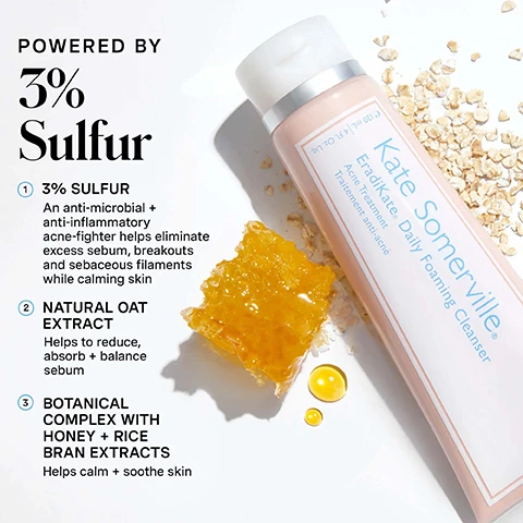 Image 1 - A light pink Kate Somerville EradiKate Daily Foaming Cleanser tube lies on a white surface with scattered oats, a piece of honeycomb, and two drops of honey, accompanied by text that reads POWERED BY 3% Sulfur 1 3% SULFUR An anti-microbial + anti-inflammatory acne-fighter helps eliminate excess sebum, breakouts and sebaceous filaments while calming skin 2 NATURAL OAT EXTRACT Helps to reduce, absorb + balance sebum 3 BOTANICAL COMPLEX WITH HONEY + RICE BRAN EXTRACTS Helps calm + soothe skin, and the tube label reads Kate Somerville EradiKate. Daily Foaming Cleanser Acne Treatment Traitement anti-acne 120 mL | 4 fl oz. Image 2 - A person applies a pink product with a cotton swab to a blemish on their cheek, with the text no skin retouching visible in the bottom left corner. Image 3 - A split image shows a womans face before and after using a cleanser, with the left side showing more redness and blemishes and the right side showing clearer skin, with text reading BEFORE, ERADIKATE 3% SULFUR Daily Foaming Cleanser, *Verified Review - Incentivized, and AFTER 2 WEEKS*. Image 4 - A pink bottle of Kate Somerville EradiKate acne treatment is shown with pink powder and water droplets on a white background, alongside text that reads POWERED BY 10% Sulfur, 1 10% SULFUR This effective acne-fighter aids in eliminating existing blemishes + keeps new ones from forming, 2 ZINC OXIDE This natural mineral provides oil control by absorbing excess sebum production, 3 BHA SALICYLIC ACID Delivers antibacterial + anti-inflammatory benefits deep into pores, helps to visibly minimize pore size while unclogging them, Kate Somerville®, EradiKate®, e 30 mL | 1 Fl. Oz. Liq. Image 5 - An infographic on a light blue background titled Kates 5 Daily Dos outlines a skincare routine: 1. Cleanse AM / PM, showing a tube of Kate Somerville EradiKate Daily Foaming Cleanser; 2. Exfoliate 1-2x PER WEEK, depicted by a tube outline; 3. Treat AM / PM, with a bottle outline; 4. Moisturise AM / PM, with a jar outline; 5. Protect AM, with a pointed bottle outline; followed by text that reads Be the Boss of Your Breakouts and Developed for blemish-prone skin, our EradiKate® 3% Sulfur Daily Foaming Cleanser is clinically formulated to help combat blackheads, sebaceous filaments + blemishes— while preventing new breakouts.