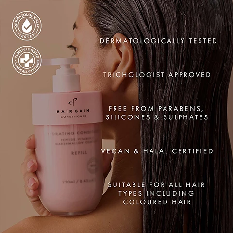 Image 1 - A person from the side, with wet dark hair visible on the right, holds a pink Hairgain conditioner bottle with a pump on the left, and the visible text states Dermatologically Tested, Clinically Tested, HAIRGAIN CONDITIONER, HYDRATING CONDITIONER, PEPTIDE, VITAMIN B3, MARSHMALLOW COMPLEX, REFILL, 250ml / 8.45fl.oz, DERMATOLOGICALLY TESTED, TRICHOLOGIST APPROVED, FREE FROM PARABENS, SILICONES & SULPHATES, VEGAN & HALAL CERTIFIED, SUITABLE FOR ALL HAIR TYPES INCLUDING COLOURED HAIR. Image 10 - A smiling woman with dark, shiny hair holds a pink hair product bottle, with overlay text that reads: VISIBLY HEALTHIER, GLOSSIER HAIR IN ONE WASH. 84% agreed their hair looked glossier. 89% said their hair gained a visibly healthier appearance. Data from an Independent Consumer Perception Survey of 70 women using the shampoo & conditioner for 2 weeks. Image 11 - An illustration shows an outline of a pump bottle next to an outline of a refill bottle with a recycling symbol, with the text Refillable Bottle, Refill, Made from 100% recycled materials, and 100% recyclable. Image 2 - A pink background image displays several pink Hair Gain brand Hydrating Shampoo and Conditioner bottles in various sizes, including refill versions, with some upright and others tilted amidst water splashes on a glass shelf, with visible text reading 64% reduction in hair breakage & hair fall from first use*, Hair Gain, Hydrating Shampoo, Hydrating Conditioner, Peptide, Vitamins & Marshmallow Complex, Refill, 250ml / 8.45fl.oz.e, 75ml / 2.5fl.oz.e, and *Independently tested (Brushing Test) September 2025. Image 3 - A woman with dark hair, bangs, and light brown skin is shown in a before and after comparison, with the left side depicting frizzy hair and the right side depicting smooth, wavy, shiny hair, labeled BEFORE and AFTER. Image 4 - A womans headshot is split vertically by a dotted line, showing her with darker roots and frizzier blonde hair on the left side, and lighter, wavy, shiny blonde hair on the right side, with the text BEFORE in a pink box on the bottom left and AFTER in a pink box on the bottom right. Image 5 - A creamy substance is swirled on a pink background, with black arrows pointing from the text descriptions: MARSHMALLOW ROOT Soothes the scalp while sealing in moisture for ultimate hair, PEPTIDES Strengthen the structure of the hair, making strands stronger and less prone to breakage, VITAMIN B COMPLEX Deeply moisturises and strengthens for shinier, thicker, fuller looking hair. Image 6 - Two hands hold light pink Hair Gain shampoo and conditioner refill bottles, displaying text for the shampoo: HAIR GAIN SHAMPOO HYDRATING SHAMPOO PEPTIDE, VITAMIN B & MARSHMALLOW COMPLEX REFILL 250ml / 8.45 fl.oz e, with benefits Deeply cleanses & hydrates from scalp to tip, Strengthens strands to reduce breakage, and Soothes the scalp & seals in lasting moisture; and for the conditioner: HAIR GAIN CONDITIONER HYDRATING CONDITIONER PEPTIDE, VITAMIN B & MARSHMALLOW COMPLEX REFILL 250ml / 8.45 fl.oz e, with benefits Restores silky softness & shine, Locks in hydration for irresistibly smooth hair, and Builds thicker, fuller looking strands. Image 7 - A testimonial graphic features a smiling woman with dark hair and glasses in a circular profile picture, alongside text that reads: The conditioner has the most incredible slip, truly remarkable. A little goes a long way, leaving no heavy residue, only softness and manageability. Samantha Stewart MIT, Consultant Trichologist. Image 8 - A five-step diagram demonstrates how to refill a pump bottle, visually showing the process of unscrewing the base, removing an empty refill, recycling it, inserting a new refill labeled Refill, and reassembling the bottle, with the text: HOW TO REFILL YOUR CONDITIONER. STEP 1 Carefully unscrew the frosted base bottle from the pink neck. STEP 2 Unscrew the empty conditioner refill from the pink neck. STEP 3 Place empty (clean) refill into recycling. STEP 4 Take the lid off the new shampoo refill and screw into pink neck until it is securely attached. STEP 5 Screw the frosted base bottle back into the pink neck and pump. Image 9 - A person with long, wavy brown hair holds two light pink Hairgain shampoo and conditioner bottles, with white text overlaid on the image stating 72 HOURS OF HYDRATION IN SECONDS, 84% agreed the shampoo & conditioner kept their hair hydrated for at least 3 days, 86% agreed their hair felt deeply hydrated, and a footnote reading Data from an Independent Consumer Perception Survey of 67 women using the shampoo & conditioner for 2 weeks.
