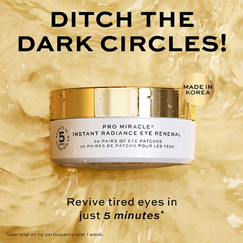Image 4 - A white jar with a gold lid containing eye patches sits on a golden, wavy liquid background with water droplets, accompanied by text that reads DITCH THE DARK CIRCLES! PRO MIRACLE® INSTANT RADIANCE EYE RENEWAL 30 PAIRS OF EYE PATCHES 30 PAIRES DE PATCHS POUR LES YEUX 5 MINS RESULTS MADE IN KOREA Revive tired eyes in just 5 minutes* *User trial on 112 participants over 1 week. Image 5 - A split image shows a close-up of a persons eye, nose, and mouth area, comparing the skin before a treatment on the left with the instantly after results on the right, where the skin appears smoother and less red, with the overlay text RESULTS IN FIVE MINUTES, BEFORE, and INSTANTLY AFTER. Image 6 - An open white jar with a gold lid revealing white eye patches is shown on a shimmering golden background, with the text Visibly lifts, firms and tightens in 5 minutes*, Dark circles appear reduced, Fine lines and wrinkles look smoother, Hydrates, cools and refreshes, and on the jar: 5 Results in 5 Mins Results Pro Miracle® Instant Radiance Eye Renewal 30 Pairs of Eye Patches 30 Paires De Patchs Pour Les Yeux, and at the bottom *User trial on 112 participants over 1 week.